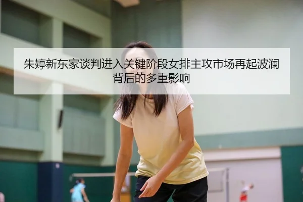 朱婷新东家谈判进入关键阶段女排主攻市场再起波澜背后的多重影响