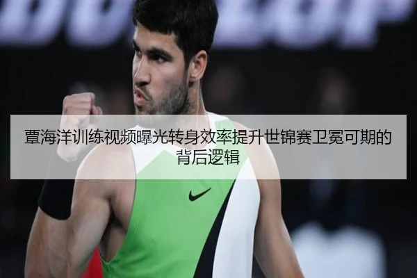覃海洋训练视频曝光转身效率提升世锦赛卫冕可期的背后逻辑