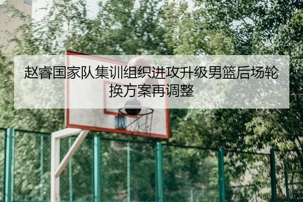 赵睿国家队集训组织进攻升级男篮后场轮换方案再调整